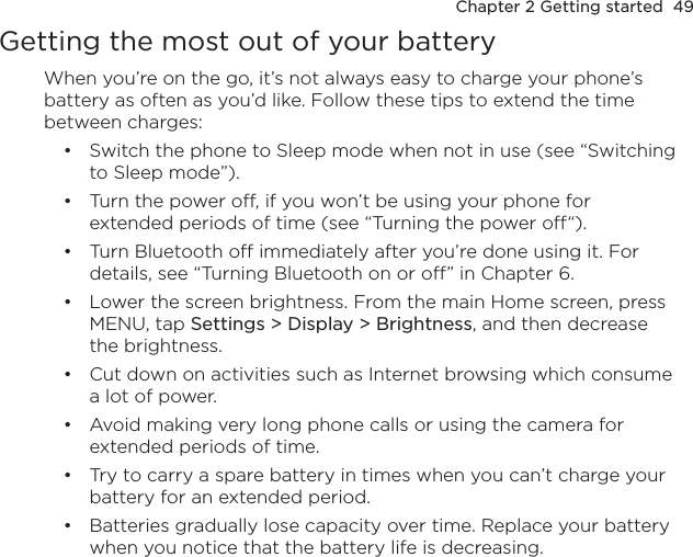 Chapter 2 Getting started  49Getting the most out of your batteryWhen you’re on the go, it’s not always easy to charge your phone’s battery as often as you’d like. Follow these tips to extend the time between charges:Switch the phone to Sleep mode when not in use (see “Switching to Sleep mode”).Turn the power off, if you won’t be using your phone for extended periods of time (see “Turning the power off“).Turn Bluetooth off immediately after you’re done using it. For details, see “Turning Bluetooth on or off” in Chapter 6.Lower the screen brightness. From the main Home screen, press MENU, tap Settings &gt; Display &gt; Brightness, and then decrease the brightness.Cut down on activities such as Internet browsing which consume a lot of power.Avoid making very long phone calls or using the camera for extended periods of time.Try to carry a spare battery in times when you can’t charge your battery for an extended period.Batteries gradually lose capacity over time. Replace your battery when you notice that the battery life is decreasing. ••••••••