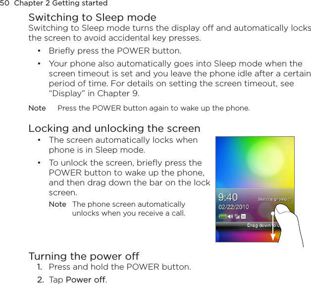 50  Chapter 2 Getting startedSwitching to Sleep modeSwitching to Sleep mode turns the display off and automatically locks the screen to avoid accidental key presses.Briefly press the POWER button.Your phone also automatically goes into Sleep mode when the screen timeout is set and you leave the phone idle after a certain period of time. For details on setting the screen timeout, see “Display” in Chapter 9.Note  Press the POWER button again to wake up the phone.Locking and unlocking the screenThe screen automatically locks when phone is in Sleep mode.To unlock the screen, briefly press the POWER button to wake up the phone, and then drag down the bar on the lock screen.Note  The phone screen automatically unlocks when you receive a call.••Turning the power off1.  Press and hold the POWER button.2.  Tap Power off.••