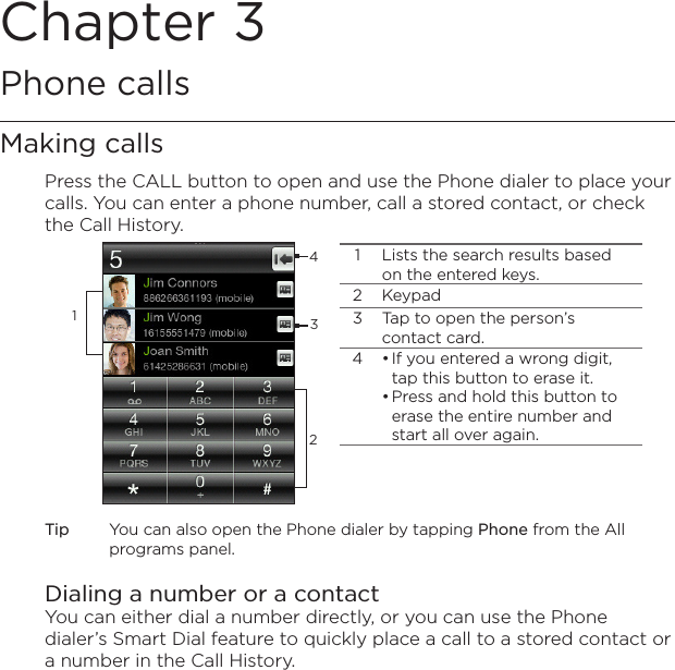 Chapter 3   Phone callsMaking callsPress the CALL button to open and use the Phone dialer to place your calls. You can enter a phone number, call a stored contact, or check the Call History.12341 Lists the search results based on the entered keys.2 Keypad3 Tap to open the person’s contact card.4 If you entered a wrong digit, tap this button to erase it.Press and hold this button to erase the entire number and start all over again.••Tip  You can also open the Phone dialer by tapping Phone from the All programs panel.Dialing a number or a contactYou can either dial a number directly, or you can use the Phone dialer’s Smart Dial feature to quickly place a call to a stored contact or a number in the Call History.