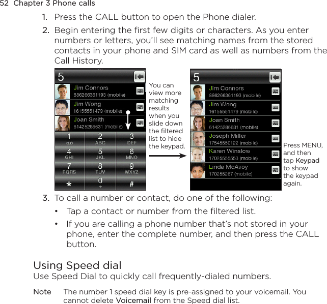 52  Chapter 3 Phone calls1.  Press the CALL button to open the Phone dialer.2.  Begin entering the first few digits or characters. As you enter numbers or letters, you’ll see matching names from the stored contacts in your phone and SIM card as well as numbers from the Call History.Press MENU, and then tap Keypad to show the keypad again.You can view more matching results when you slide down the filtered list to hide the keypad.3.  To call a number or contact, do one of the following:Tap a contact or number from the filtered list.If you are calling a phone number that’s not stored in your phone, enter the complete number, and then press the CALL button.Using Speed dialUse Speed Dial to quickly call frequently-dialed numbers.Note  The number 1 speed dial key is pre-assigned to your voicemail. You cannot delete Voicemail from the Speed dial list.••