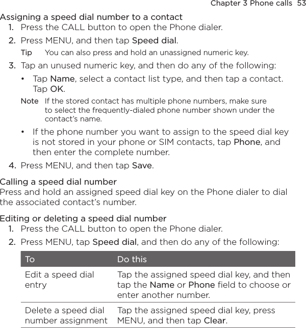 Chapter 3 Phone calls  53Assigning a speed dial number to a contact1.  Press the CALL button to open the Phone dialer.2.  Press MENU, and then tap Speed dial.Tip  You can also press and hold an unassigned numeric key.3.  Tap an unused numeric key, and then do any of the following:Tap Name, select a contact list type, and then tap a contact. Tap OK.Note  If the stored contact has multiple phone numbers, make sure to select the frequently-dialed phone number shown under the contact’s name.If the phone number you want to assign to the speed dial key is not stored in your phone or SIM contacts, tap Phone, and then enter the complete number.4.  Press MENU, and then tap Save.Calling a speed dial numberPress and hold an assigned speed dial key on the Phone dialer to dial the associated contact’s number.Editing or deleting a speed dial number1.  Press the CALL button to open the Phone dialer. 2.  Press MENU, tap Speed dial, and then do any of the following:To Do thisEdit a speed dial entryTap the assigned speed dial key, and then tap the Name or Phone field to choose or enter another number.Delete a speed dial number assignmentTap the assigned speed dial key, press MENU, and then tap Clear.••