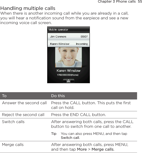 Chapter 3 Phone calls  55Handling multiple callsWhen there is another incoming call while you are already in a call, you will hear a notification sound from the earpiece and see a new incoming voice call screen.To Do thisAnswer the second call Press the CALL button. This puts the first call on hold.Reject the second call Press the END CALL button.Switch calls After answering both calls, press the CALL button to switch from one call to another.Tip  You can also press MENU, and then tap Switch call.Merge calls After answering both calls, press MENU, and then tap More &gt; Merge calls.