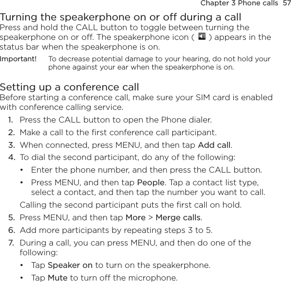 Chapter 3 Phone calls  57Turning the speakerphone on or off during a callPress and hold the CALL button to toggle between turning the speakerphone on or off. The speakerphone icon (   ) appears in the status bar when the speakerphone is on.Important!  To decrease potential damage to your hearing, do not hold your phone against your ear when the speakerphone is on.Setting up a conference callBefore starting a conference call, make sure your SIM card is enabled with conference calling service.1.  Press the CALL button to open the Phone dialer.2.  Make a call to the first conference call participant.3.  When connected, press MENU, and then tap Add call.4.  To dial the second participant, do any of the following:Enter the phone number, and then press the CALL button.Press MENU, and then tap People. Tap a contact list type, select a contact, and then tap the number you want to call.Calling the second participant puts the first call on hold.5.  Press MENU, and then tap More &gt; Merge calls.6.  Add more participants by repeating steps 3 to 5.7.  During a call, you can press MENU, and then do one of the following:Tap Speaker on to turn on the speakerphone.Tap Mute to turn off the microphone.••••