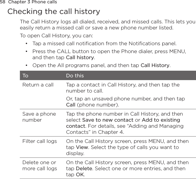 58  Chapter 3 Phone callsChecking the call historyThe Call History logs all dialed, received, and missed calls. This lets you easily return a missed call or save a new phone number listed.To open Call History, you can:Tap a missed call notification from the Notifications panel.Press the CALL button to open the Phone dialer, press MENU, and then tap Call history.Open the All programs panel, and then tap Call History.To Do thisReturn a call Tap a contact in Call History, and then tap the number to call.Or, tap an unsaved phone number, and then tap Call (phone number).Save a phone numberTap the phone number in Call History, and then select Save to new contact or Add to existing contact. For details, see “Adding and Managing Contacts” in Chapter 4. Filter call logs On the Call History screen, press MENU, and then tap View. Select the type of calls you want to display.Delete one or more call logsOn the Call History screen, press MENU, and then tap Delete. Select one or more entries, and then tap OK.•••