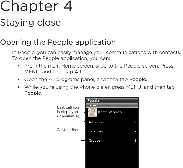 Chapter 4   Staying closeOpening the People applicationIn People, you can easily manage your communications with contacts. To open the People application, you can:From the main Home screen, slide to the People screen. Press MENU, and then tap All.Open the All programs panel, and then tap People.While you’re using the Phone dialer, press MENU, and then tap People.Last call log is displayed (if available).Contact lists•••
