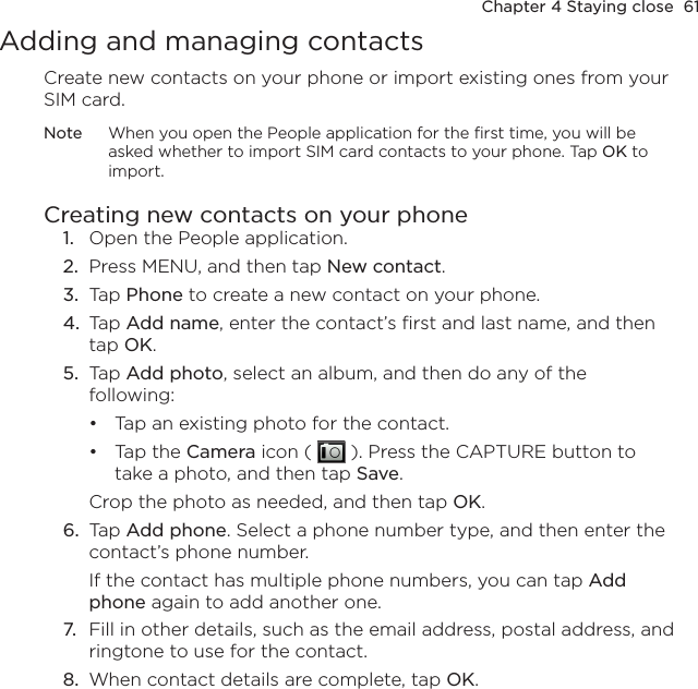 Chapter 4 Staying close  61Adding and managing contactsCreate new contacts on your phone or import existing ones from your SIM card.Note  When you open the People application for the first time, you will be asked whether to import SIM card contacts to your phone. Tap OK to import.Creating new contacts on your phone1.  Open the People application.2.  Press MENU, and then tap New contact.3.  Tap Phone to create a new contact on your phone.4.  Tap Add name, enter the contact’s first and last name, and then tap OK.5.  Tap Add photo, select an album, and then do any of the following: Tap an existing photo for the contact.Tap the Camera icon (   ). Press the CAPTURE button to take a photo, and then tap Save.Crop the photo as needed, and then tap OK.6.  Tap Add phone. Select a phone number type, and then enter the contact’s phone number.If the contact has multiple phone numbers, you can tap Add phone again to add another one.7.  Fill in other details, such as the email address, postal address, and ringtone to use for the contact.8.  When contact details are complete, tap OK.••