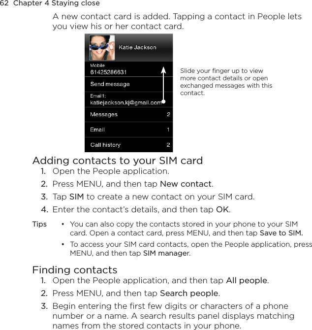 62  Chapter 4 Staying closeA new contact card is added. Tapping a contact in People lets you view his or her contact card.Slide your finger up to view more contact details or open exchanged messages with this contact. Adding contacts to your SIM card1.  Open the People application. 2.  Press MENU, and then tap New contact. 3.  Tap SIM to create a new contact on your SIM card. 4.  Enter the contact’s details, and then tap OK.Tips  •  You can also copy the contacts stored in your phone to your SIM card. Open a contact card, press MENU, and then tap Save to SIM.  •  To access your SIM card contacts, open the People application, press MENU, and then tap SIM manager.Finding contacts1.  Open the People application, and then tap All people.2.  Press MENU, and then tap Search people.3.  Begin entering the first few digits or characters of a phone number or a name. A search results panel displays matching names from the stored contacts in your phone.