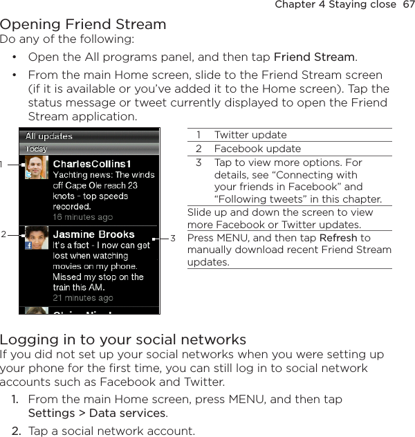 Chapter 4 Staying close  67Opening Friend StreamDo any of the following:Open the All programs panel, and then tap Friend Stream.From the main Home screen, slide to the Friend Stream screen (if it is available or you’ve added it to the Home screen). Tap the status message or tweet currently displayed to open the Friend Stream application.11 Twitter update2 Facebook update3 Tap to view more options. For details, see “Connecting with your friends in Facebook” and “Following tweets” in this chapter.Slide up and down the screen to view more Facebook or Twitter updates.Press MENU, and then tap Refresh to manually download recent Friend Stream updates.23Logging in to your social networksIf you did not set up your social networks when you were setting up your phone for the first time, you can still log in to social network accounts such as Facebook and Twitter.1.  From the main Home screen, press MENU, and then tap  Settings &gt; Data services.2.  Tap a social network account.••