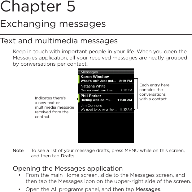 Chapter 5   Exchanging messagesText and multimedia messagesKeep in touch with important people in your life. When you open the Messages application, all your received messages are neatly grouped by conversations per contact.Each entry here contains the conversations with a contact.Indicates there’s a new text or multimedia message received from the contact.Note  To see a list of your message drafts, press MENU while on this screen, and then tap Drafts.Opening the Messages applicationFrom the main Home screen, slide to the Messages screen, and then tap the Messages icon on the upper-right side of the screen.Open the All programs panel, and then tap Messages.••