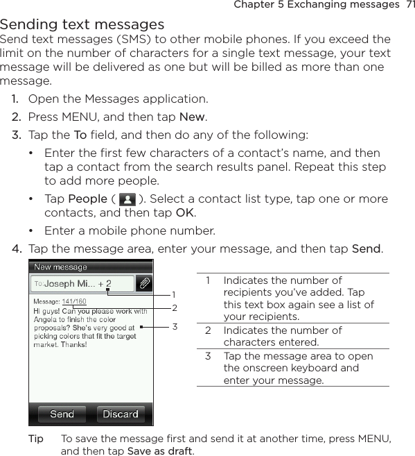 Chapter 5 Exchanging messages  71Sending text messagesSend text messages (SMS) to other mobile phones. If you exceed the limit on the number of characters for a single text message, your text message will be delivered as one but will be billed as more than one message.1.  Open the Messages application.2.  Press MENU, and then tap New.3.  Tap the To field, and then do any of the following:Enter the first few characters of a contact’s name, and then tap a contact from the search results panel. Repeat this step to add more people.Tap People (   ). Select a contact list type, tap one or more contacts, and then tap OK.Enter a mobile phone number.4.  Tap the message area, enter your message, and then tap Send.1 Indicates the number of recipients you’ve added. Tap this text box again see a list of your recipients.2 Indicates the number of characters entered.3 Tap the message area to open the onscreen keyboard and enter your message.123Tip  To save the message first and send it at another time, press MENU, and then tap Save as draft.•••