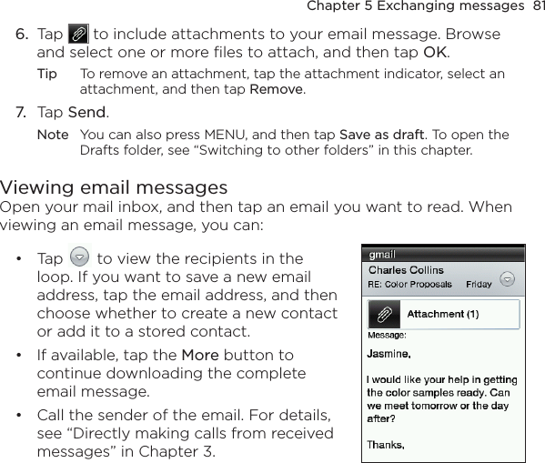 Chapter 5 Exchanging messages  816.  Tap   to include attachments to your email message. Browse and select one or more files to attach, and then tap OK.Tip  To remove an attachment, tap the attachment indicator, select an attachment, and then tap Remove.7.  Tap Send.Note  You can also press MENU, and then tap Save as draft. To open the Drafts folder, see “Switching to other folders” in this chapter.Viewing email messagesOpen your mail inbox, and then tap an email you want to read. When viewing an email message, you can:Tap   to view the recipients in the loop. If you want to save a new email address, tap the email address, and then choose whether to create a new contact or add it to a stored contact.If available, tap the More button to continue downloading the complete email message.Call the sender of the email. For details, see “Directly making calls from received messages” in Chapter 3.•••