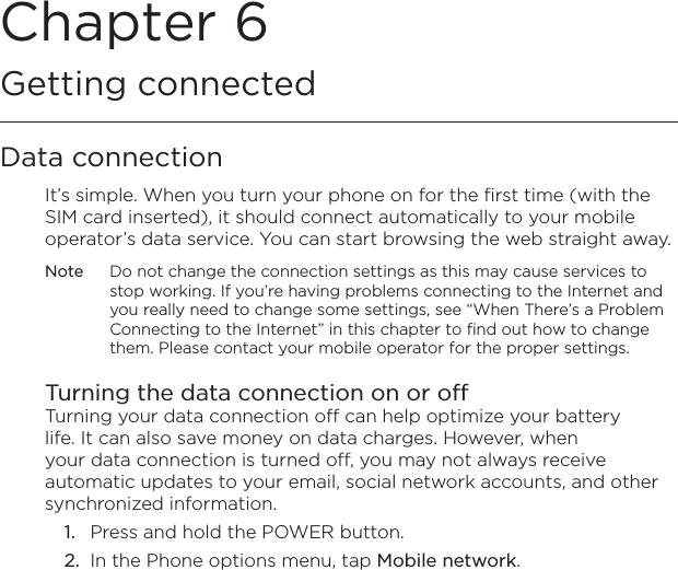 Chapter 6   Getting connectedData connectionIt’s simple. When you turn your phone on for the first time (with the SIM card inserted), it should connect automatically to your mobile operator’s data service. You can start browsing the web straight away.Note  Do not change the connection settings as this may cause services to stop working. If you’re having problems connecting to the Internet and you really need to change some settings, see “When There’s a Problem Connecting to the Internet” in this chapter to find out how to change them. Please contact your mobile operator for the proper settings.Turning the data connection on or offTurning your data connection off can help optimize your battery life. It can also save money on data charges. However, when your data connection is turned off, you may not always receive automatic updates to your email, social network accounts, and other synchronized information.1.  Press and hold the POWER button.2.  In the Phone options menu, tap Mobile network.