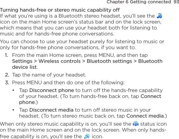 Chapter 6 Getting connected  93Turning hands-free or stereo music capability offIf what you’re using is a Bluetooth stereo headset, you’ll see the   icon on the main Home screen’s status bar and on the lock screen, which means that you can use your headset both for listening to music and for hands-free phone conversations.You can choose to use your headset purely for listening to music or only for hands-free phone conversations, if you want to.1.  From the main Home screen, press MENU, and then tap  Settings &gt; Wireless controls &gt; Bluetooth settings &gt; Bluetooth device list.2.  Tap the name of your headset.3.  Press MENU and then do one of the following:Tap Disconnect phone to turn off the hands-free capability of your headset. (To turn hands-free back on, tap Connect phone.)Tap Disconnect media to turn off stereo music in your headset. (To turn stereo music back on, tap Connect media.)When only stereo music capability is on, you’ll see the   status icon on the main Home screen and on the lock screen. When only hands-free capability is on, you’ll see the   icon.••