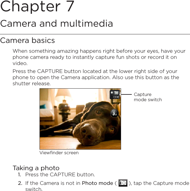 Chapter 7   Camera and multimediaCamera basicsWhen something amazing happens right before your eyes, have your phone camera ready to instantly capture fun shots or record it on video.Press the CAPTURE button located at the lower right side of your phone to open the Camera application. Also use this button as the shutter release.Capture mode switchViewfinder screenTaking a photo1.  Press the CAPTURE button.2.  If the Camera is not in Photo mode (   ), tap the Capture mode switch.
