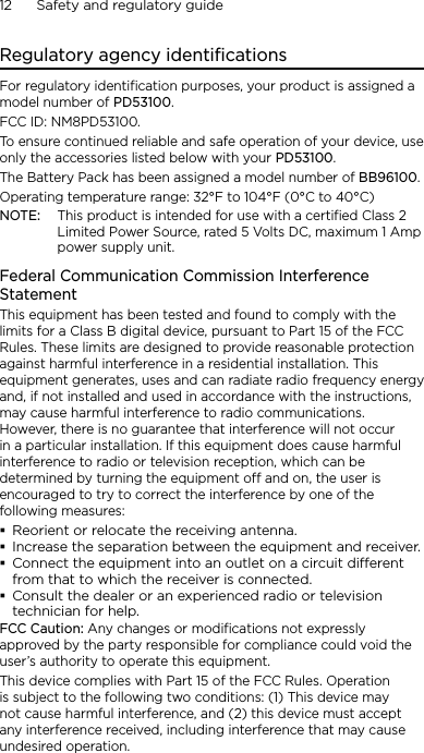 12      Safety and regulatory guideRegulatory agency identificationsFor regulatory identification purposes, your product is assigned a model number of PD53100. FCC ID: NM8PD53100.To ensure continued reliable and safe operation of your device, use only the accessories listed below with your PD53100.The Battery Pack has been assigned a model number of BB96100.Operating temperature range: 32°F to 104°F (0°C to 40°C)NOTE:  This product is intended for use with a certified Class 2 Limited Power Source, rated 5 Volts DC, maximum 1 Amp power supply unit.Federal Communication Commission Interference StatementThis equipment has been tested and found to comply with the limits for a Class B digital device, pursuant to Part 15 of the FCC Rules. These limits are designed to provide reasonable protection against harmful interference in a residential installation. This equipment generates, uses and can radiate radio frequency energy and, if not installed and used in accordance with the instructions, may cause harmful interference to radio communications. However, there is no guarantee that interference will not occur in a particular installation. If this equipment does cause harmful interference to radio or television reception, which can be determined by turning the equipment off and on, the user is encouraged to try to correct the interference by one of the following measures:Reorient or relocate the receiving antenna.Increase the separation between the equipment and receiver.Connect the equipment into an outlet on a circuit dierent from that to which the receiver is connected.Consult the dealer or an experienced radio or television technician for help.FCC Caution: Any changes or modifications not expressly approved by the party responsible for compliance could void the user’s authority to operate this equipment.This device complies with Part 15 of the FCC Rules. Operation is subject to the following two conditions: (1) This device may not cause harmful interference, and (2) this device must accept any interference received, including interference that may cause undesired operation.