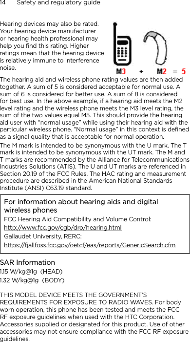 14      Safety and regulatory guideHearing devices may also be rated. Your hearing device manufacturer or hearing health professional may help you find this rating. Higher ratings mean that the hearing device is relatively immune to interference noise.  The hearing aid and wireless phone rating values are then added together. A sum of 5 is considered acceptable for normal use. A sum of 6 is considered for better use. A sum of 8 is considered for best use. In the above example, if a hearing aid meets the M2 level rating and the wireless phone meets the M3 level rating, the sum of the two values equal M5. This should provide the hearing aid user with “normal usage” while using their hearing aid with the particular wireless phone. “Normal usage” in this context is defined as a signal quality that is acceptable for normal operation.The M mark is intended to be synonymous with the U mark. The T mark is intended to be synonymous with the UT mark. The M and T marks are recommended by the Alliance for Telecommunications Industries Solutions (ATIS). The U and UT marks are referenced in Section 20.19 of the FCC Rules. The HAC rating and measurement procedure are described in the American National Standards Institute (ANSI) C63.19 standard.For information about hearing aids and digital wireless phonesFCC Hearing Aid Compatibility and Volume Control:http://www.fcc.gov/cgb/dro/hearing.htmlGallaudet University, RERC:https://fjallfoss.fcc.gov/oetcf/eas/reports/GenericSearch.cfmSAR Information1.15 W/kg@1g  (HEAD)1.32 W/kg@1g  (BODY)THIS MODEL DEVICE MEETS THE GOVERNMENT’S REQUIREMENTS FOR EXPOSURE TO RADIO WAVES. For body worn operation, this phone has been tested and meets the FCC RF exposure guidelines when used with the HTC Corporation. Accessories supplied or designated for this product. Use of other accessories may not ensure compliance with the FCC RF exposure guidelines.