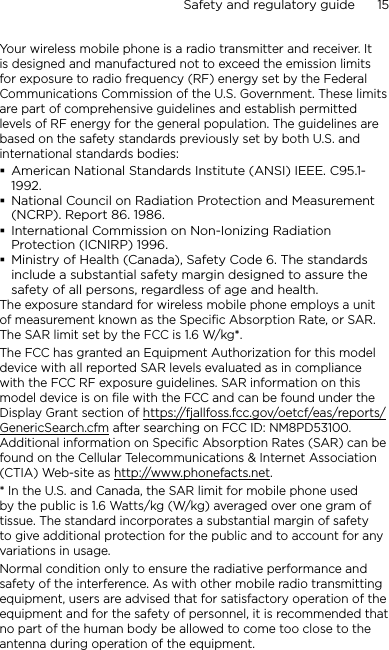 Safety and regulatory guide      15    Your wireless mobile phone is a radio transmitter and receiver. It is designed and manufactured not to exceed the emission limits for exposure to radio frequency (RF) energy set by the Federal Communications Commission of the U.S. Government. These limits are part of comprehensive guidelines and establish permitted levels of RF energy for the general population. The guidelines are based on the safety standards previously set by both U.S. and international standards bodies:American National Standards Institute (ANSI) IEEE. C95.1-1992.National Council on Radiation Protection and Measurement (NCRP). Report 86. 1986.International Commission on Non-Ionizing Radiation Protection (ICNIRP) 1996.Ministry of Health (Canada), Safety Code 6. The standards include a substantial safety margin designed to assure the safety of all persons, regardless of age and health.The exposure standard for wireless mobile phone employs a unit of measurement known as the Specific Absorption Rate, or SAR. The SAR limit set by the FCC is 1.6 W/kg*.The FCC has granted an Equipment Authorization for this model device with all reported SAR levels evaluated as in compliance with the FCC RF exposure guidelines. SAR information on this model device is on file with the FCC and can be found under the Display Grant section of https://fjallfoss.fcc.gov/oetcf/eas/reports/GenericSearch.cfm after searching on FCC ID: NM8PD53100. Additional information on Specific Absorption Rates (SAR) can be found on the Cellular Telecommunications &amp; Internet Association (CTIA) Web-site as http://www.phonefacts.net.* In the U.S. and Canada, the SAR limit for mobile phone used by the public is 1.6 Watts/kg (W/kg) averaged over one gram of tissue. The standard incorporates a substantial margin of safety to give additional protection for the public and to account for any variations in usage.Normal condition only to ensure the radiative performance and safety of the interference. As with other mobile radio transmitting equipment, users are advised that for satisfactory operation of the equipment and for the safety of personnel, it is recommended that no part of the human body be allowed to come too close to the antenna during operation of the equipment.