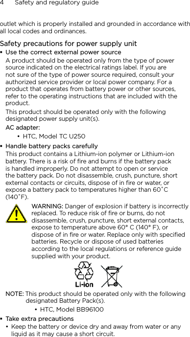4      Safety and regulatory guideoutlet which is properly installed and grounded in accordance with all local codes and ordinances.Safety precautions for power supply unitUse the correct external power sourceA product should be operated only from the type of power source indicated on the electrical ratings label. If you are not sure of the type of power source required, consult your authorized service provider or local power company. For a product that operates from battery power or other sources, refer to the operating instructions that are included with the product.This product should be operated only with the following designated power supply unit(s).AC adapter:HTC, Model TC U250Handle battery packs carefullyThis product contains a Lithium-ion polymer or Lithium-ion battery. There is a risk of fire and burns if the battery pack is handled improperly. Do not attempt to open or service the battery pack. Do not disassemble, crush, puncture, short external contacts or circuits, dispose of in fire or water, or expose a battery pack to temperatures higher than 60˚C (140˚F).   WARNING: Danger of explosion if battery is incorrectly replaced. To reduce risk of fire or burns, do not disassemble, crush, puncture, short external contacts, expose to temperature above 60° C (140° F), or dispose of in fire or water. Replace only with specified batteries. Recycle or dispose of used batteries according to the local regulations or reference guide supplied with your product.NOTE: This product should be operated only with the following designated Battery Pack(s).HTC, Model BB96100Take extra precautionsKeep the battery or device dry and away from water or any liquid as it may cause a short circuit. •••