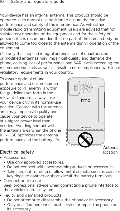 10      Safety and regulatory guideYour device has an internal antenna. This product should be operated in its normal-use position to ensure the radiative performance and safety of the interference. As with other mobile radio transmitting equipment, users are advised that for satisfactory operation of the equipment and for the safety of personnel, it is recommended that no part of the human body be allowed to come too close to the antenna during operation of the equipment.Use only the supplied integral antenna. Use of unauthorized or modified antennas may impair call quality and damage the phone, causing loss of performance and SAR levels exceeding the recommended limits as well as result in non-compliance with local regulatory requirements in your country.To assure optimal phone performance and ensure human exposure to RF energy is within the guidelines set forth in the relevant standards, always use your device only in its normal-use position. Contact with the antenna area may impair call quality and cause your device to operate at a higher power level than needed. Avoiding contact with the antenna area when the phone is IN USE optimizes the antenna performance and the battery life.Antenna locationElectrical safetyAccessoriesUse only approved accessories.Do not connect with incompatible products or accessories.Take care not to touch or allow metal objects, such as coins or key rings, to contact or short-circuit the battery terminals.Connection to a carSeek professional advice when connecting a phone interface to the vehicle electrical system.Faulty and damaged productsDo not attempt to disassemble the phone or its accessory.Only qualified personnel must service or repair the phone or its accessory. •••••