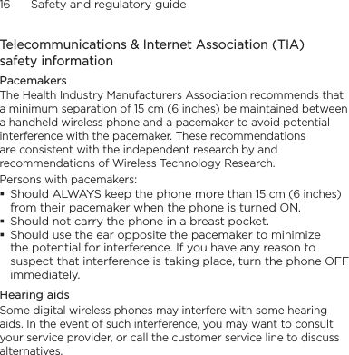 16      Safety and regulatory guideTelecommunications &amp; Internet Association (TIA)  safety informationPacemakersThe Health Industry Manufacturers Association recommends that a minimum separation of 15 cm (6 inches) be maintained between a handheld wireless phone and a pacemaker to avoid potential interference with the pacemaker. These recommendations are consistent with the independent research by and recommendations of Wireless Technology Research. Persons with pacemakers:Should ALWAYS keep the phone more than 15 cm (6 inches) from their pacemaker when the phone is turned ON.Should not carry the phone in a breast pocket.Should use the ear opposite the pacemaker to minimize the potential for interference. If you have any reason to suspect that interference is taking place, turn the phone OFF immediately.Hearing aidsSome digital wireless phones may interfere with some hearing aids. In the event of such interference, you may want to consult your service provider, or call the customer service line to discuss alternatives.