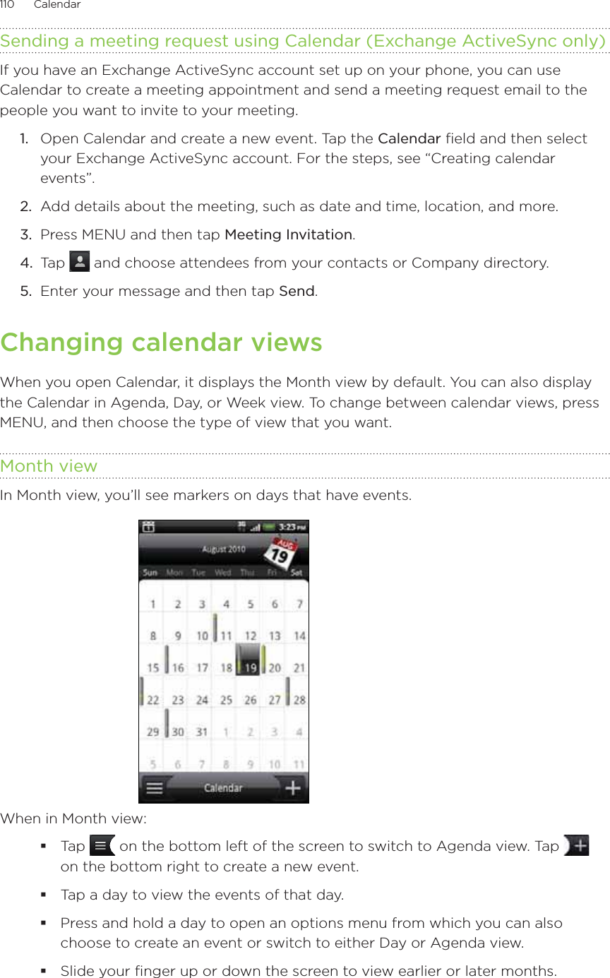 110      Calendar      Sending a meeting request using Calendar (Exchange ActiveSync only)If you have an Exchange ActiveSync account set up on your phone, you can use Calendar to create a meeting appointment and send a meeting request email to the people you want to invite to your meeting.1.  Open Calendar and create a new event. Tap the Calendar field and then select your Exchange ActiveSync account. For the steps, see “Creating calendar events”.2.  Add details about the meeting, such as date and time, location, and more.3.  Press MENU and then tap Meeting Invitation.4.  Tap   and choose attendees from your contacts or Company directory.5.  Enter your message and then tap Send.Changing calendar viewsWhen you open Calendar, it displays the Month view by default. You can also display the Calendar in Agenda, Day, or Week view. To change between calendar views, press MENU, and then choose the type of view that you want.Month viewIn Month view, you’ll see markers on days that have events.When in Month view:Tap   on the bottom left of the screen to switch to Agenda view. Tap   on the bottom right to create a new event.Tap a day to view the events of that day.Press and hold a day to open an options menu from which you can also choose to create an event or switch to either Day or Agenda view.Slide your finger up or down the screen to view earlier or later months.