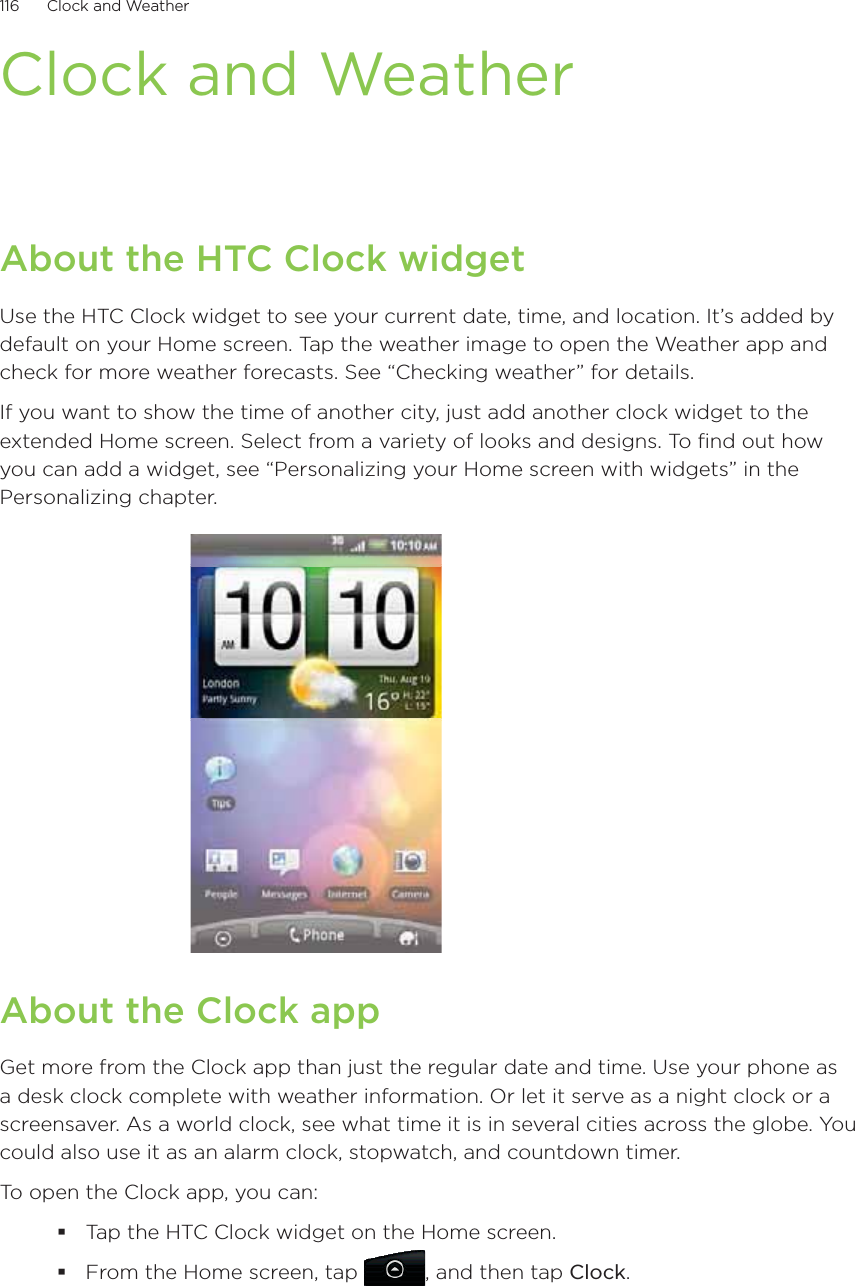 116      Clock and Weather      Clock and WeatherAbout the HTC Clock widgetUse the HTC Clock widget to see your current date, time, and location. It’s added by default on your Home screen. Tap the weather image to open the Weather app and check for more weather forecasts. See “Checking weather” for details.If you want to show the time of another city, just add another clock widget to the extended Home screen. Select from a variety of looks and designs. To find out how you can add a widget, see “Personalizing your Home screen with widgets” in the Personalizing chapter.About the Clock appGet more from the Clock app than just the regular date and time. Use your phone as a desk clock complete with weather information. Or let it serve as a night clock or a screensaver. As a world clock, see what time it is in several cities across the globe. You could also use it as an alarm clock, stopwatch, and countdown timer.To open the Clock app, you can:Tap the HTC Clock widget on the Home screen.From the Home screen, tap , and then tap Clock.