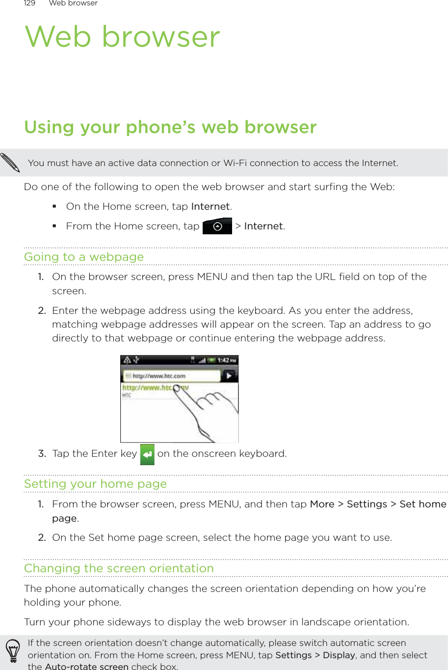 129      Web browser      Web browserUsing your phone’s web browserYou must have an active data connection or Wi-Fi connection to access the Internet.Do one of the following to open the web browser and start surfing the Web:On the Home screen, tap Internet.From the Home screen, tap  &gt; Internet.Going to a webpageOn the browser screen, press MENU and then tap the URL field on top of the screen.2.  Enter the webpage address using the keyboard. As you enter the address, matching webpage addresses will appear on the screen. Tap an address to go directly to that webpage or continue entering the webpage address.3.  Tap the Enter key   on the onscreen keyboard.Setting your home pageFrom the browser screen, press MENU, and then tap More &gt; Settings &gt; Set home page.On the Set home page screen, select the home page you want to use.Changing the screen orientationThe phone automatically changes the screen orientation depending on how you’re holding your phone. Turn your phone sideways to display the web browser in landscape orientation.If the screen orientation doesn’t change automatically, please switch automatic screen orientation on. From the Home screen, press MENU, tap Settings &gt; Display, and then select the Auto-rotate screen check box.1.1.2.
