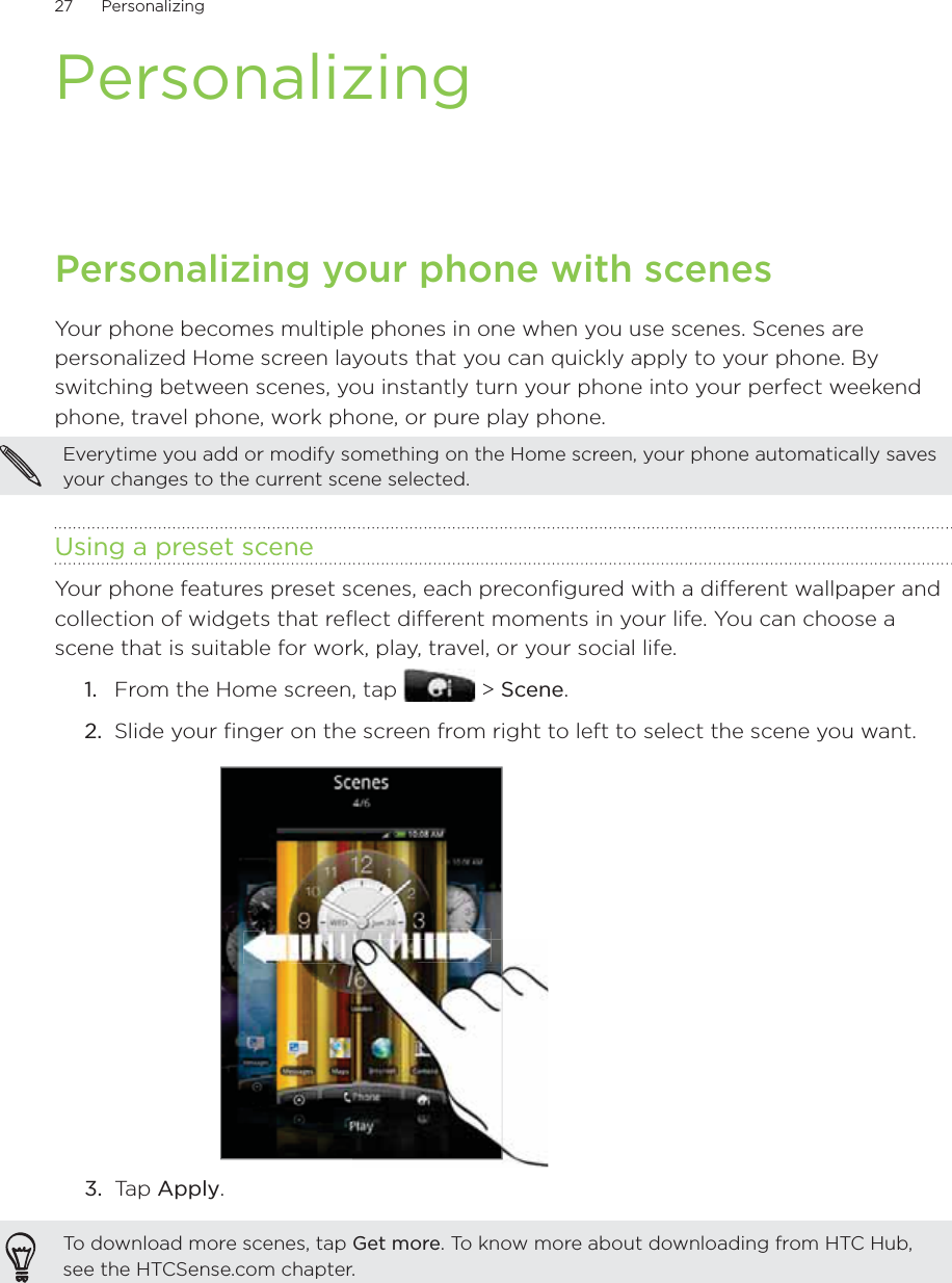 27      Personalizing      PersonalizingPersonalizing your phone with scenesYour phone becomes multiple phones in one when you use scenes. Scenes are personalized Home screen layouts that you can quickly apply to your phone. By switching between scenes, you instantly turn your phone into your perfect weekend phone, travel phone, work phone, or pure play phone.Everytime you add or modify something on the Home screen, your phone automatically saves your changes to the current scene selected.Using a preset sceneYour phone features preset scenes, each preconfigured with a different wallpaper and collection of widgets that reflect different moments in your life. You can choose a scene that is suitable for work, play, travel, or your social life.From the Home screen, tap   &gt; Scene.Slide your finger on the screen from right to left to select the scene you want.3.  Tap Apply.To download more scenes, tap Get more. To know more about downloading from HTC Hub, see the HTCSense.com chapter.1.2.