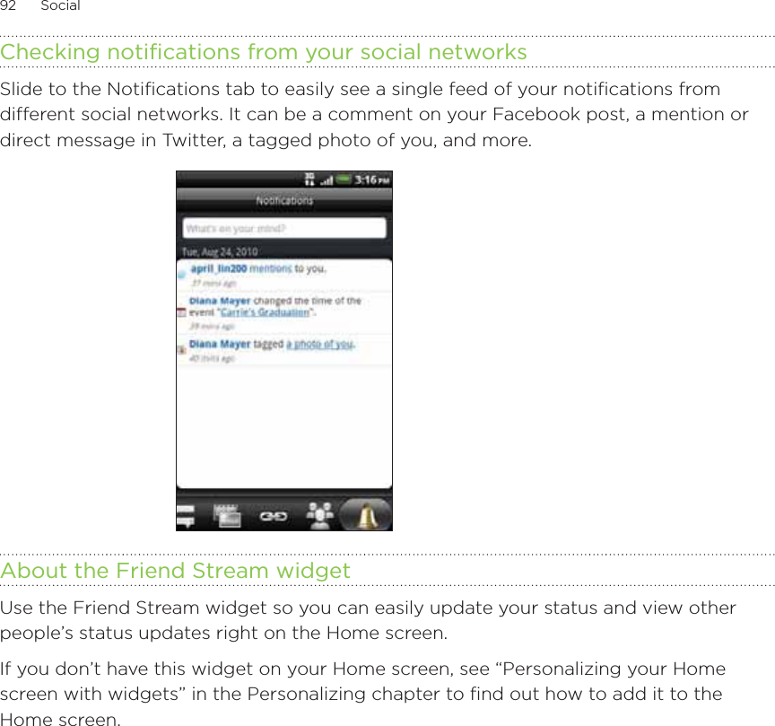 92      Social      Checking notifications from your social networksSlide to the Notifications tab to easily see a single feed of your notifications from different social networks. It can be a comment on your Facebook post, a mention or direct message in Twitter, a tagged photo of you, and more.About the Friend Stream widgetUse the Friend Stream widget so you can easily update your status and view other people’s status updates right on the Home screen. If you don’t have this widget on your Home screen, see “Personalizing your Home screen with widgets” in the Personalizing chapter to find out how to add it to the Home screen. 