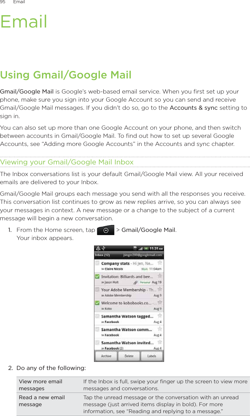 95      Email      EmailUsing Gmail/Google MailGmail/Google Mail is Google’s web-based email service. When you first set up your phone, make sure you sign into your Google Account so you can send and receive Gmail/Google Mail messages. If you didn’t do so, go to the Accounts &amp; sync setting to sign in.You can also set up more than one Google Account on your phone, and then switch between accounts in Gmail/Google Mail. To find out how to set up several Google Accounts, see “Adding more Google Accounts” in the Accounts and sync chapter.Viewing your Gmail/Google Mail InboxThe Inbox conversations list is your default Gmail/Google Mail view. All your received emails are delivered to your Inbox.Gmail/Google Mail groups each message you send with all the responses you receive. This conversation list continues to grow as new replies arrive, so you can always see your messages in context. A new message or a change to the subject of a current message will begin a new conversation.1.  From the Home screen, tap   &gt; Gmail/Google Mail. Your inbox appears.2.  Do any of the following:View more email messagesIf the Inbox is full, swipe your finger up the screen to view more messages and conversations.Read a new email messageTap the unread message or the conversation with an unread message (just arrived items display in bold). For more information, see “Reading and replying to a message.”