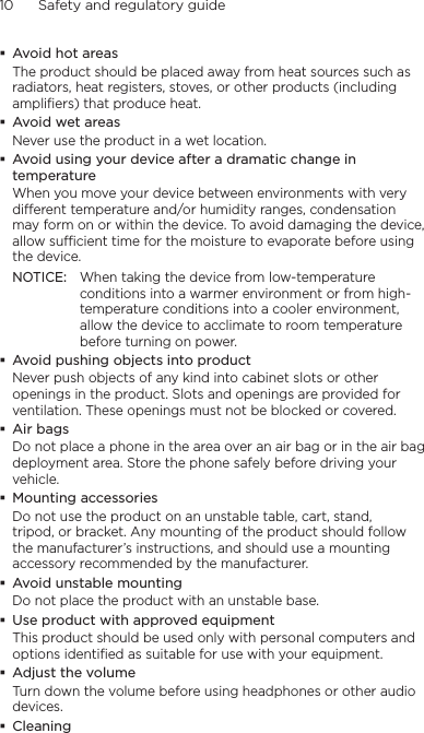 10      Safety and regulatory guideAvoid hot areasThe product should be placed away from heat sources such as radiators, heat registers, stoves, or other products (including amplifiers) that produce heat.Avoid wet areasNever use the product in a wet location.Avoid using your device after a dramatic change in temperatureWhen you move your device between environments with very different temperature and/or humidity ranges, condensation may form on or within the device. To avoid damaging the device, allow sufficient time for the moisture to evaporate before using the device.NOTICE:   When taking the device from low-temperature conditions into a warmer environment or from high-temperature conditions into a cooler environment, allow the device to acclimate to room temperature before turning on power.Avoid pushing objects into productNever push objects of any kind into cabinet slots or other openings in the product. Slots and openings are provided for ventilation. These openings must not be blocked or covered.Air bagsDo not place a phone in the area over an air bag or in the air bag deployment area. Store the phone safely before driving your vehicle.Mounting accessoriesDo not use the product on an unstable table, cart, stand, tripod, or bracket. Any mounting of the product should follow the manufacturer’s instructions, and should use a mounting accessory recommended by the manufacturer.Avoid unstable mountingDo not place the product with an unstable base. Use product with approved equipmentThis product should be used only with personal computers and options identiﬁed as suitable for use with your equipment.Adjust the volumeTurn down the volume before using headphones or other audio devices.Cleaning