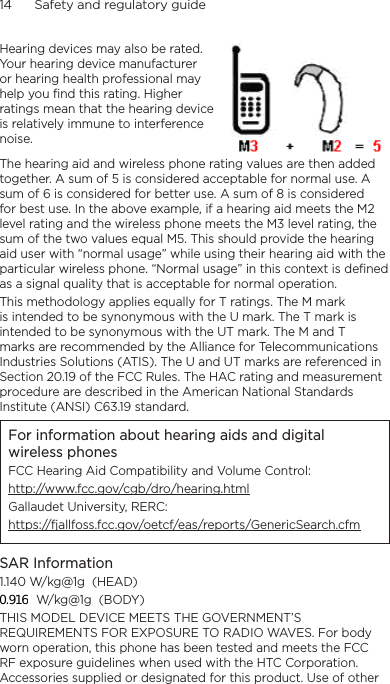 14      Safety and regulatory guideHearing devices may also be rated. Your hearing device manufacturer or hearing health professional may help you find this rating. Higher ratings mean that the hearing device is relatively immune to interference noise.  The hearing aid and wireless phone rating values are then added together. A sum of 5 is considered acceptable for normal use. A sum of 6 is considered for better use. A sum of 8 is considered for best use. In the above example, if a hearing aid meets the M2 level rating and the wireless phone meets the M3 level rating, the sum of the two values equal M5. This should provide the hearing aid user with “normal usage” while using their hearing aid with the particular wireless phone. “Normal usage” in this context is defined as a signal quality that is acceptable for normal operation.This methodology applies equally for T ratings. The M mark is intended to be synonymous with the U mark. The T mark is intended to be synonymous with the UT mark. The M and T marks are recommended by the Alliance for Telecommunications Industries Solutions (ATIS). The U and UT marks are referenced in Section 20.19 of the FCC Rules. The HAC rating and measurement procedure are described in the American National Standards Institute (ANSI) C63.19 standard.For information about hearing aids and digital wireless phonesFCC Hearing Aid Compatibility and Volume Control:http://www.fcc.gov/cgb/dro/hearing.htmlGallaudet University, RERC:https://fjallfoss.fcc.gov/oetcf/eas/reports/GenericSearch.cfmSAR Information1.140 W/kg@1g  (HEAD) W/kg@1g  (BODY)THIS MODEL DEVICE MEETS THE GOVERNMENT’S REQUIREMENTS FOR EXPOSURE TO RADIO WAVES. For body worn operation, this phone has been tested and meets the FCC RF exposure guidelines when used with the HTC Corporation. Accessories supplied or designated for this product. Use of other 0.916
