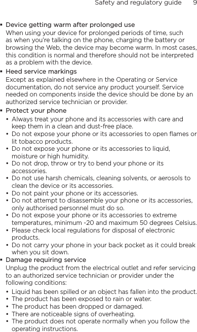 Safety and regulatory guide      9    Device getting warm after prolonged useWhen using your device for prolonged periods of time, such as when you’re talking on the phone, charging the battery or browsing the Web, the device may become warm. In most cases, this condition is normal and therefore should not be interpreted as a problem with the device.Heed service markingsExcept as explained elsewhere in the Operating or Service documentation, do not service any product yourself. Service needed on components inside the device should be done by an authorized service technician or provider.Protect your phoneAlways treat your phone and its accessories with care and keep them in a clean and dust-free place.Do not expose your phone or its accessories to open flames or lit tobacco products.Do not expose your phone or its accessories to liquid, moisture or high humidity.Do not drop, throw or try to bend your phone or its accessories.Do not use harsh chemicals, cleaning solvents, or aerosols to clean the device or its accessories.Do not paint your phone or its accessories.Do not attempt to disassemble your phone or its accessories, only authorised personnel must do so.Do not expose your phone or its accessories to extreme temperatures, minimum -20 and maximum 50 degrees Celsius.Please check local regulations for disposal of electronic products.Do not carry your phone in your back pocket as it could break when you sit down.Damage requiring serviceUnplug the product from the electrical outlet and refer servicing to an authorized service technician or provider under the following conditions:Liquid has been spilled or an object has fallen into the product.The product has been exposed to rain or water.The product has been dropped or damaged.There are noticeable signs of overheating.The product does not operate normally when you follow the operating instructions.•••••••••••••••