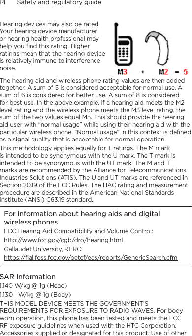 14      Safety and regulatory guideHearing devices may also be rated. Your hearing device manufacturer or hearing health professional may help you find this rating. Higher ratings mean that the hearing device is relatively immune to interference noise.  The hearing aid and wireless phone rating values are then added together. A sum of 5 is considered acceptable for normal use. A sum of 6 is considered for better use. A sum of 8 is considered for best use. In the above example, if a hearing aid meets the M2 level rating and the wireless phone meets the M3 level rating, the sum of the two values equal M5. This should provide the hearing aid user with “normal usage” while using their hearing aid with the particular wireless phone. “Normal usage” in this context is defined as a signal quality that is acceptable for normal operation.This methodology applies equally for T ratings. The M mark is intended to be synonymous with the U mark. The T mark is intended to be synonymous with the UT mark. The M and T marks are recommended by the Alliance for Telecommunications Industries Solutions (ATIS). The U and UT marks are referenced in Section 20.19 of the FCC Rules. The HAC rating and measurement procedure are described in the American National Standards Institute (ANSI) C63.19 standard.For information about hearing aids and digital wireless phonesFCC Hearing Aid Compatibility and Volume Control:http://www.fcc.gov/cgb/dro/hearing.htmlGallaudet University, RERC:https://fjallfoss.fcc.gov/oetcf/eas/reports/GenericSearch.cfmSAR Information1.140 W/kg @ 1g (Head) W/kg @ 1g (Body)THIS MODEL DEVICE MEETS THE GOVERNMENT’S REQUIREMENTS FOR EXPOSURE TO RADIO WAVES. For body worn operation, this phone has been tested and meets the FCC RF exposure guidelines when used with the HTC Corporation. Accessories supplied or designated for this product. Use of other 1.103