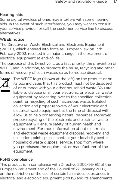 Safety and regulatory guide      17    Hearing aidsSome digital wireless phones may interfere with some hearing aids. In the event of such interference, you may want to consult your service provider, or call the customer service line to discuss alternatives.WEEE noticeThe Directive on Waste Electrical and Electronic Equipment (WEEE), which entered into force as European law on 13th February 2003, resulted in a major change in the treatment of electrical equipment at end-of-life. The purpose of this Directive is, as a first priority, the prevention of WEEE, and in addition, to promote the reuse, recycling and other forms of recovery of such wastes so as to reduce disposal.The WEEE logo (shown at the left) on the product or on its box indicates that this product must not be disposed of or dumped with your other household waste. You are liable to dispose of all your electronic or electrical waste equipment by relocating over to the specified collection point for recycling of such hazardous waste. Isolated collection and proper recovery of your electronic and electrical waste equipment at the time of disposal will allow us to help conserving natural resources. Moreover, proper recycling of the electronic and electrical waste equipment will ensure safety of human health and environment. For more information about electronic and electrical waste equipment disposal, recovery, and collection points, please contact your local city center, household waste disposal service, shop from where you purchased the equipment, or manufacturer of the equipment.RoHS complianceThis product is in compliance with Directive 2002/95/EC of the European Parliament and of the Council of 27 January 2003, on the restriction of the use of certain hazardous substances in electrical and electronic equipment (RoHS) and its amendments.