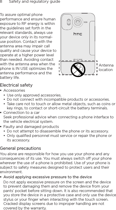 8      Safety and regulatory guideTo assure optimal phone performance and ensure human exposure to RF energy is within the guidelines set forth in the relevant standards, always use your device only in its normal-use position. Contact with the antenna area may impair call quality and cause your device to operate at a higher power level than needed. Avoiding contact with the antenna area when the phone is IN USE optimizes the antenna performance and the battery life.Antenna locationElectrical safetyAccessoriesUse only approved accessories.Do not connect with incompatible products or accessories.Take care not to touch or allow metal objects, such as coins or key rings, to contact or short-circuit the battery terminals.Connection to a carSeek professional advice when connecting a phone interface to the vehicle electrical system.Faulty and damaged productsDo not attempt to disassemble the phone or its accessory.Only qualified personnel must service or repair the phone or its accessory. General precautionsYou alone are responsible for how you use your phone and any consequences of its use. You must always switch off your phone wherever the use of a phone is prohibited. Use of your phone is subject to safety measures designed to protect users and their environment.Avoid applying excessive pressure to the deviceDo not apply excessive pressure on the screen and the device to prevent damaging them and remove the device from your pants’ pocket before sitting down. It is also recommended that you store the device in a protective case and only use the device stylus or your finger when interacting with the touch screen. Cracked display screens due to improper handling are not covered by the warranty.•••••