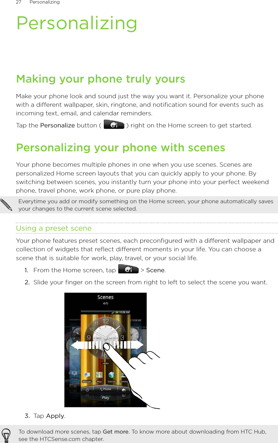 27      Personalizing      PersonalizingMaking your phone truly yoursMake your phone look and sound just the way you want it. Personalize your phone with a different wallpaper, skin, ringtone, and notification sound for events such as incoming text, email, and calendar reminders.Tap the Personalize button (   ) right on the Home screen to get started.Personalizing your phone with scenesYour phone becomes multiple phones in one when you use scenes. Scenes are personalized Home screen layouts that you can quickly apply to your phone. By switching between scenes, you instantly turn your phone into your perfect weekend phone, travel phone, work phone, or pure play phone.Everytime you add or modify something on the Home screen, your phone automatically saves your changes to the current scene selected.Using a preset sceneYour phone features preset scenes, each preconfigured with a different wallpaper and collection of widgets that reflect different moments in your life. You can choose a scene that is suitable for work, play, travel, or your social life.From the Home screen, tap   &gt; Scene.Slide your finger on the screen from right to left to select the scene you want.3.  Tap Apply.To download more scenes, tap Get more. To know more about downloading from HTC Hub, see the HTCSense.com chapter.1.2.