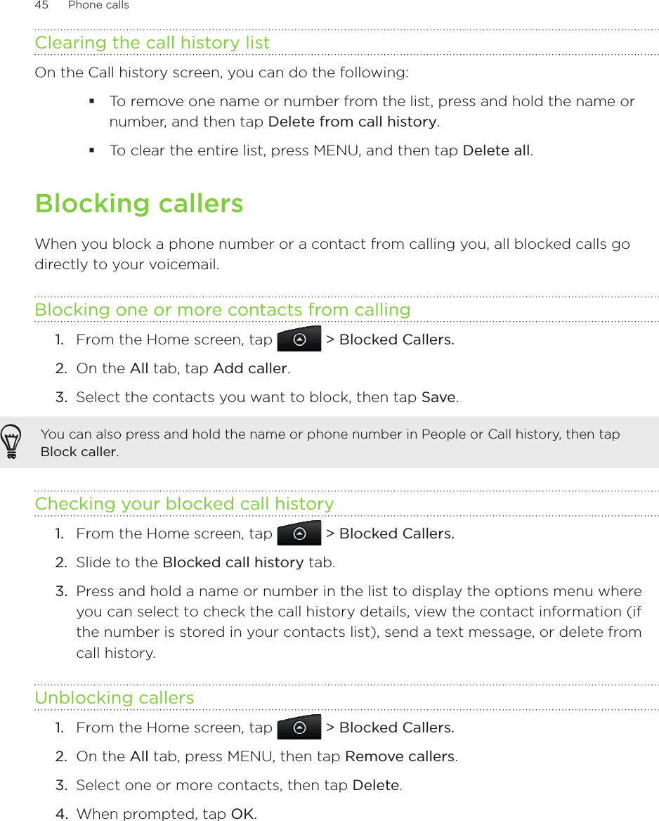 45      Phone calls      Clearing the call history listOn the Call history screen, you can do the following:To remove one name or number from the list, press and hold the name or number, and then tap Delete from call history.To clear the entire list, press MENU, and then tap Delete all.Blocking callersWhen you block a phone number or a contact from calling you, all blocked calls go directly to your voicemail.Blocking one or more contacts from callingFrom the Home screen, tap   &gt; Blocked Callers.On the All tab, tap Add caller.Select the contacts you want to block, then tap Save.You can also press and hold the name or phone number in People or Call history, then tap Block caller.Checking your blocked call historyFrom the Home screen, tap   &gt; Blocked Callers.2.  Slide to the Blocked call history tab.3.  Press and hold a name or number in the list to display the options menu where you can select to check the call history details, view the contact information (if the number is stored in your contacts list), send a text message, or delete from call history.Unblocking callersFrom the Home screen, tap   &gt; Blocked Callers.2.  On the All tab, press MENU, then tap Remove callers.3.  Select one or more contacts, then tap Delete.4.  When prompted, tap OK.1.2.3.1.1.