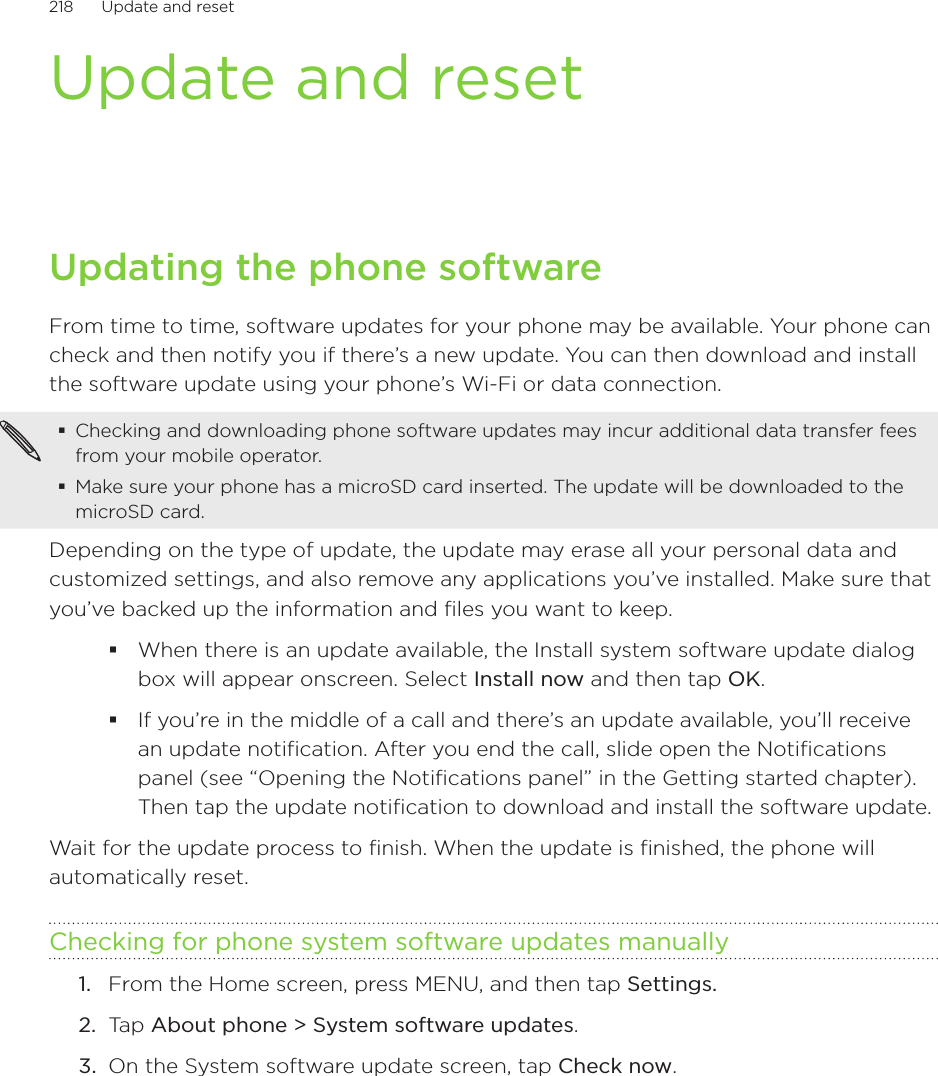 218      Update and reset      Update and resetUpdating the phone softwareFrom time to time, software updates for your phone may be available. Your phone can check and then notify you if there’s a new update. You can then download and install the software update using your phone’s Wi-Fi or data connection.Checking and downloading phone software updates may incur additional data transfer fees from your mobile operator.Make sure your phone has a microSD card inserted. The update will be downloaded to the microSD card.Depending on the type of update, the update may erase all your personal data and customized settings, and also remove any applications you’ve installed. Make sure that you’ve backed up the information and files you want to keep.When there is an update available, the Install system software update dialog box will appear onscreen. Select Install now and then tap OK.If you’re in the middle of a call and there’s an update available, you’ll receive an update notification. After you end the call, slide open the Notifications panel (see “Opening the Notifications panel” in the Getting started chapter). Then tap the update notification to download and install the software update.Wait for the update process to finish. When the update is finished, the phone will automatically reset. Checking for phone system software updates manuallyFrom the Home screen, press MENU, and then tap Settings.Tap About phone &gt; System software updates.On the System software update screen, tap Check now.1.2.3.