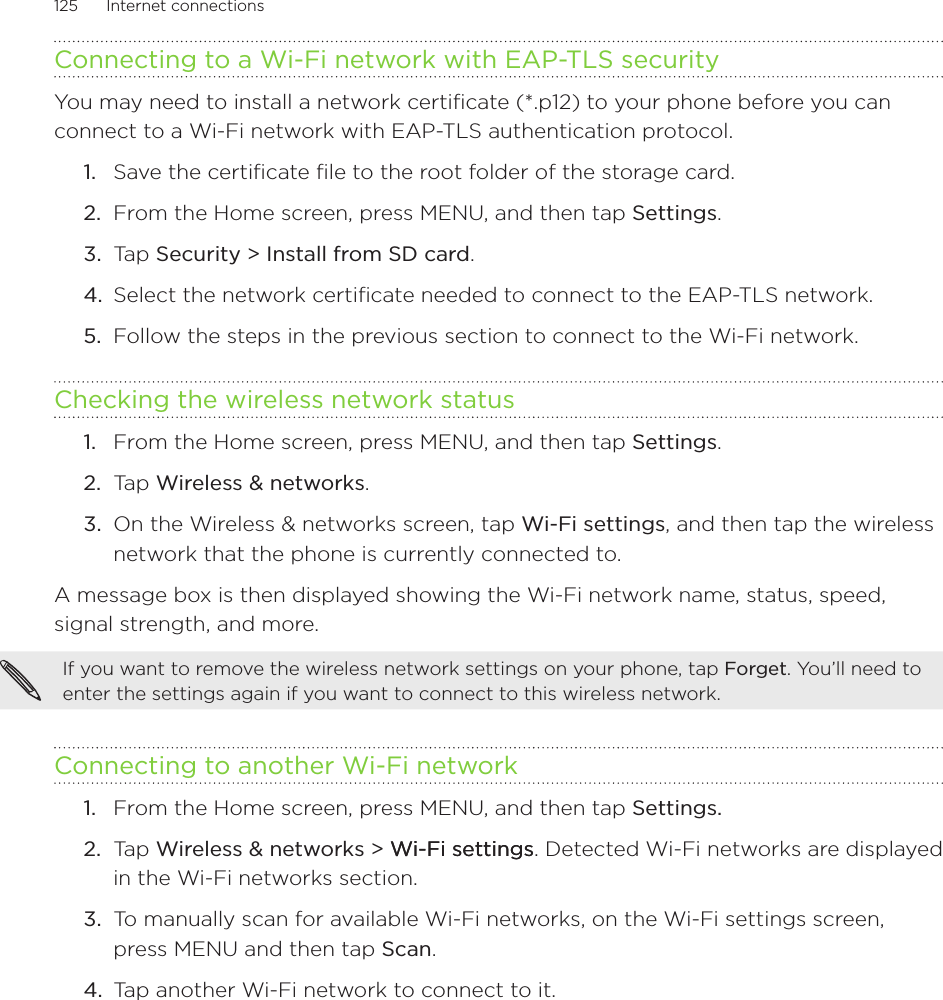 125      Internet connections      Connecting to a Wi-Fi network with EAP-TLS securityYou may need to install a network certificate (*.p12) to your phone before you can connect to a Wi-Fi network with EAP-TLS authentication protocol.Save the certificate file to the root folder of the storage card.From the Home screen, press MENU, and then tap Settings.Tap Security &gt; Install from SD card.Select the network certificate needed to connect to the EAP-TLS network.Follow the steps in the previous section to connect to the Wi-Fi network.Checking the wireless network statusFrom the Home screen, press MENU, and then tap Settings.Tap Wireless &amp; networks.On the Wireless &amp; networks screen, tap Wi-Fi settings, and then tap the wireless network that the phone is currently connected to.A message box is then displayed showing the Wi-Fi network name, status, speed, signal strength, and more.If you want to remove the wireless network settings on your phone, tap Forget. You’ll need to enter the settings again if you want to connect to this wireless network.Connecting to another Wi-Fi networkFrom the Home screen, press MENU, and then tap Settings. Tap Wireless &amp; networks &gt; Wi-Fi settingsWi-Fi settings. Detected Wi-Fi networks are displayed in the Wi-Fi networks section.To manually scan for available Wi-Fi networks, on the Wi-Fi settings screen, press MENU and then tap Scan.Tap another Wi-Fi network to connect to it.1.2.3.4.5.1.2.3.1.2.3.4.