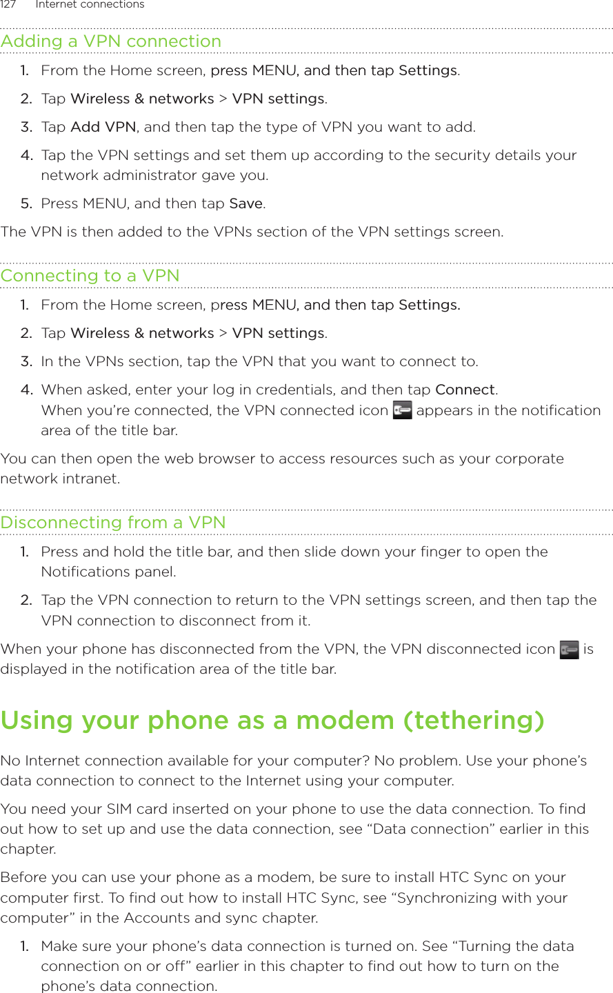 127      Internet connections      Adding a VPN connectionFrom the Home screen, press MENU, and then tappress MENU, and then tap Settings. Tap Wireless &amp; networks &gt; VPN settings.Tap Add VPN, and then tap the type of VPN you want to add.Tap the VPN settings and set them up according to the security details your network administrator gave you.Press MENU, and then tap Save.The VPN is then added to the VPNs section of the VPN settings screen.Connecting to a VPNFrom the Home screen, press MENU, and then tapress MENU, and then tap Settings. Tap Wireless &amp; networks &gt; VPN settings.In the VPNs section, tap the VPN that you want to connect to.When asked, enter your log in credentials, and then tap Connect. When you’re connected, the VPN connected icon   appears in the notification area of the title bar.You can then open the web browser to access resources such as your corporate network intranet.Disconnecting from a VPNPress and hold the title bar, and then slide down your finger to open the Notifications panel.Tap the VPN connection to return to the VPN settings screen, and then tap the VPN connection to disconnect from it.When your phone has disconnected from the VPN, the VPN disconnected icon   is displayed in the notification area of the title bar.Using your phone as a modem (tethering)No Internet connection available for your computer? No problem. Use your phone’s data connection to connect to the Internet using your computer.You need your SIM card inserted on your phone to use the data connection. To find out how to set up and use the data connection, see “Data connection” earlier in this chapter.Before you can use your phone as a modem, be sure to install HTC Sync on your computer first. To find out how to install HTC Sync, see “Synchronizing with your computer” in the Accounts and sync chapter. Make sure your phone’s data connection is turned on. See “Turning the data connection on or off” earlier in this chapter to find out how to turn on the phone’s data connection.1.2.3.4.5.1.2.3.4.1.2.1.