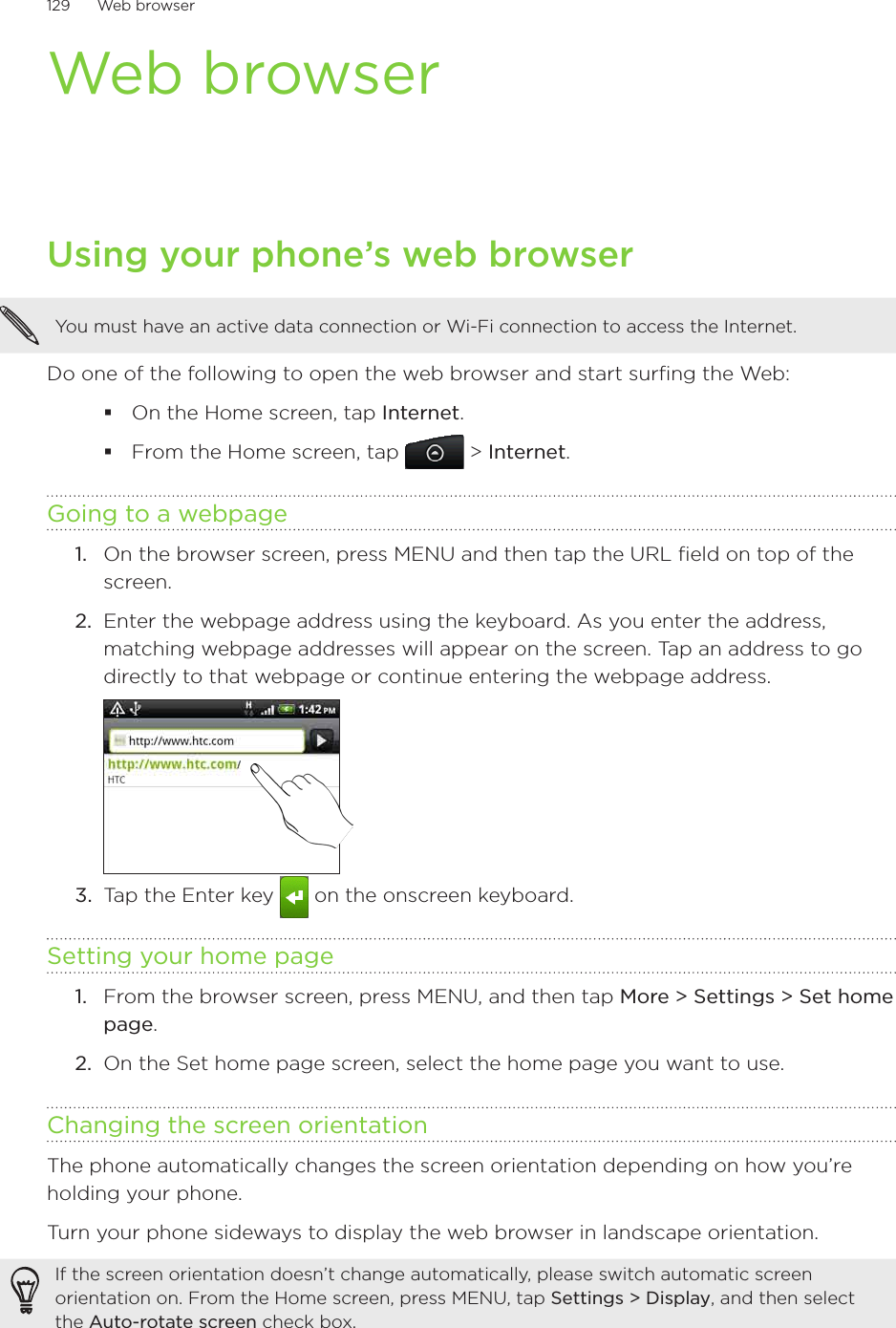 129      Web browser      Web browserUsing your phone’s web browserYou must have an active data connection or Wi-Fi connection to access the Internet.Do one of the following to open the web browser and start surfing the Web:On the Home screen, tap Internet.From the Home screen, tap  &gt; Internet.Going to a webpageOn the browser screen, press MENU and then tap the URL field on top of the screen.2.  Enter the webpage address using the keyboard. As you enter the address, matching webpage addresses will appear on the screen. Tap an address to go directly to that webpage or continue entering the webpage address.3.  Tap the Enter key   on the onscreen keyboard.Setting your home pageFrom the browser screen, press MENU, and then tap More &gt; Settings &gt; Set home page.On the Set home page screen, select the home page you want to use.Changing the screen orientationThe phone automatically changes the screen orientation depending on how you’re holding your phone. Turn your phone sideways to display the web browser in landscape orientation.If the screen orientation doesn’t change automatically, please switch automatic screen orientation on. From the Home screen, press MENU, tap Settings &gt; Display, and then select the Auto-rotate screen check box.1.1.2.