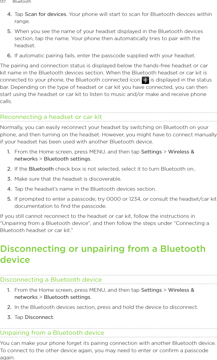 137      Bluetooth      4.  Tap Scan for devices. Your phone will start to scan for Bluetooth devices within range.5.  When you see the name of your headset displayed in the Bluetooth devices section, tap the name. Your phone then automatically tries to pair with the headset.6.  If automatic pairing fails, enter the passcode supplied with your headset.The pairing and connection status is displayed below the hands-free headset or car kit name in the Bluetooth devices section. When the Bluetooth headset or car kit is connected to your phone, the Bluetooth connected icon   is displayed in the status bar. Depending on the type of headset or car kit you have connected, you can then start using the headset or car kit to listen to music and/or make and receive phone calls.Reconnecting a headset or car kitNormally, you can easily reconnect your headset by switching on Bluetooth on your phone, and then turning on the headset. However, you might have to connect manually if your headset has been used with another Bluetooth device.From the Home screen, press MENU, and then tap Settings &gt; Wireless &amp; networks &gt; Bluetooth settings.If the Bluetooth check box is not selected, select it to turn Bluetooth on..Make sure that the headset is discoverable.Tap the headset’s name in the Bluetooth devices section.If prompted to enter a passcode, try 0000 or 1234, or consult the headset/car kit documentation to find the passcode.If you still cannot reconnect to the headset or car kit, follow the instructions in “Unpairing from a Bluetooth device”, and then follow the steps under “Connecting a Bluetooth headset or car kit.”Disconnecting or unpairing from a Bluetooth deviceDisconnecting a Bluetooth deviceFrom the Home screen, press MENU, and then tap Settings &gt; Wireless &amp; networks &gt; Bluetooth settings.In the Bluetooth devices section, press and hold the device to disconnect.Tap Disconnect.Unpairing from a Bluetooth deviceYou can make your phone forget its pairing connection with another Bluetooth device.  To connect to the other device again, you may need to enter or confirm a passcode again.1.2.3.4.5.1.2.3.