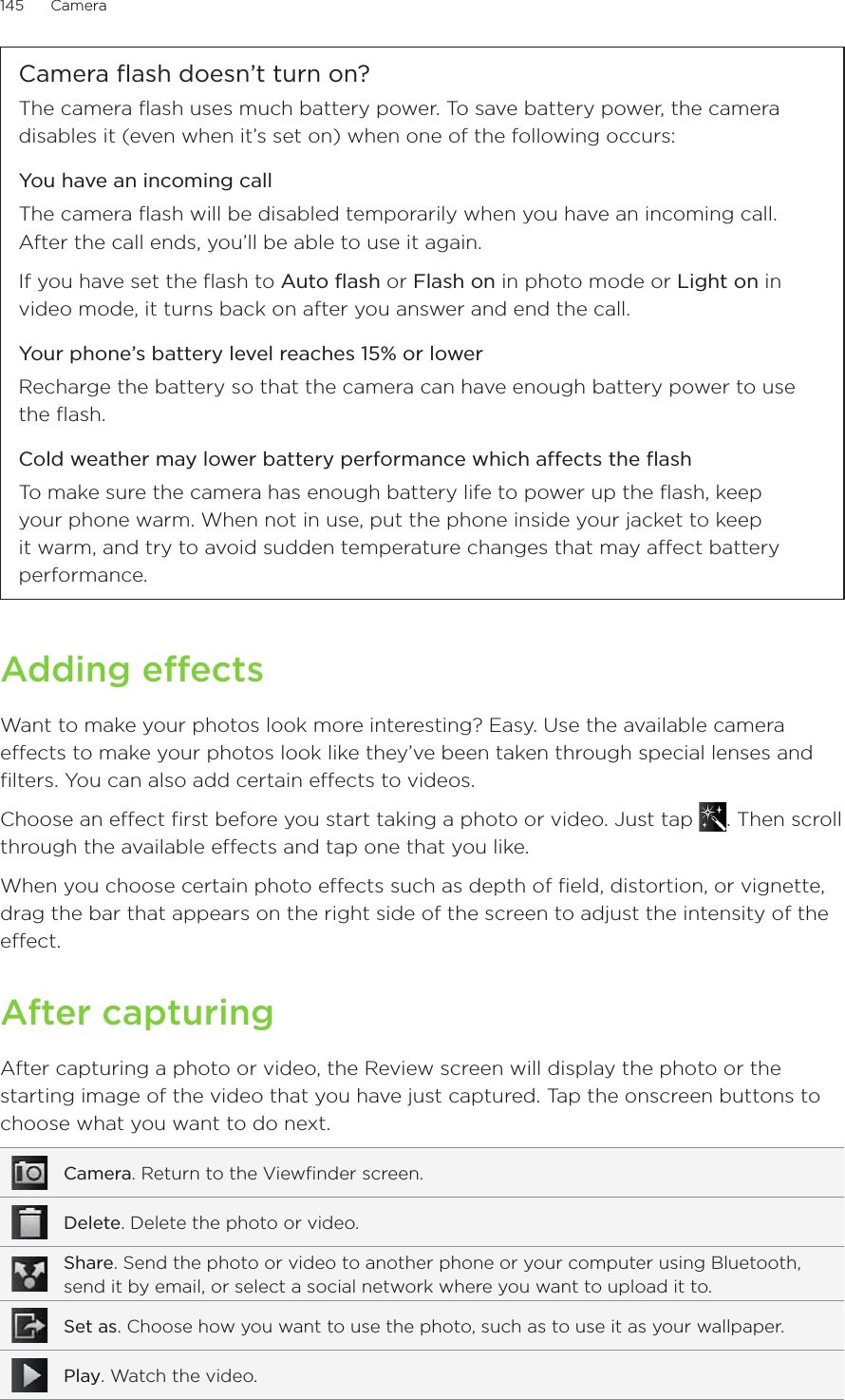 145      Camera      Camera flash doesn’t turn on?The camera flash uses much battery power. To save battery power, the camera disables it (even when it’s set on) when one of the following occurs:You have an incoming callThe camera flash will be disabled temporarily when you have an incoming call. After the call ends, you’ll be able to use it again.If you have set the flash to Auto flash or Flash on in photo mode or Light on in video mode, it turns back on after you answer and end the call.Your phone’s battery level reaches 15% or lowerRecharge the battery so that the camera can have enough battery power to use the flash.Cold weather may lower battery performance which affects the flashTo make sure the camera has enough battery life to power up the flash, keep your phone warm. When not in use, put the phone inside your jacket to keep it warm, and try to avoid sudden temperature changes that may affect battery performance.Adding effectsWant to make your photos look more interesting? Easy. Use the available camera effects to make your photos look like they’ve been taken through special lenses and filters. You can also add certain effects to videos.Choose an effect first before you start taking a photo or video. Just tap  . Then scroll through the available effects and tap one that you like.When you choose certain photo effects such as depth of field, distortion, or vignette, drag the bar that appears on the right side of the screen to adjust the intensity of the effect.After capturingAfter capturing a photo or video, the Review screen will display the photo or the starting image of the video that you have just captured. Tap the onscreen buttons to choose what you want to do next.Camera. Return to the Viewfinder screen.Delete. Delete the photo or video.Share. Send the photo or video to another phone or your computer using Bluetooth, send it by email, or select a social network where you want to upload it to.Set as. Choose how you want to use the photo, such as to use it as your wallpaper.Play. Watch the video.