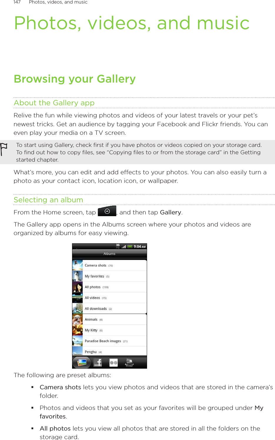 147      Photos, videos, and music      Photos, videos, and musicBrowsing your GalleryAbout the Gallery appRelive the fun while viewing photos and videos of your latest travels or your pet’s newest tricks. Get an audience by tagging your Facebook and Flickr friends. You can even play your media on a TV screen.To start using Gallery, check first if you have photos or videos copied on your storage card. To find out how to copy files, see “Copying files to or from the storage card” in the Getting started chapter.What’s more, you can edit and add effects to your photos. You can also easily turn a photo as your contact icon, location icon, or wallpaper.Selecting an albumFrom the Home screen, tap  , and then tap Gallery.The Gallery app opens in the Albums screen where your photos and videos are organized by albums for easy viewing.The following are preset albums:Camera shots lets you view photos and videos that are stored in the camera’s folder.Photos and videos that you set as your favorites will be grouped under My favorites.All photos lets you view all photos that are stored in all the folders on the storage card.