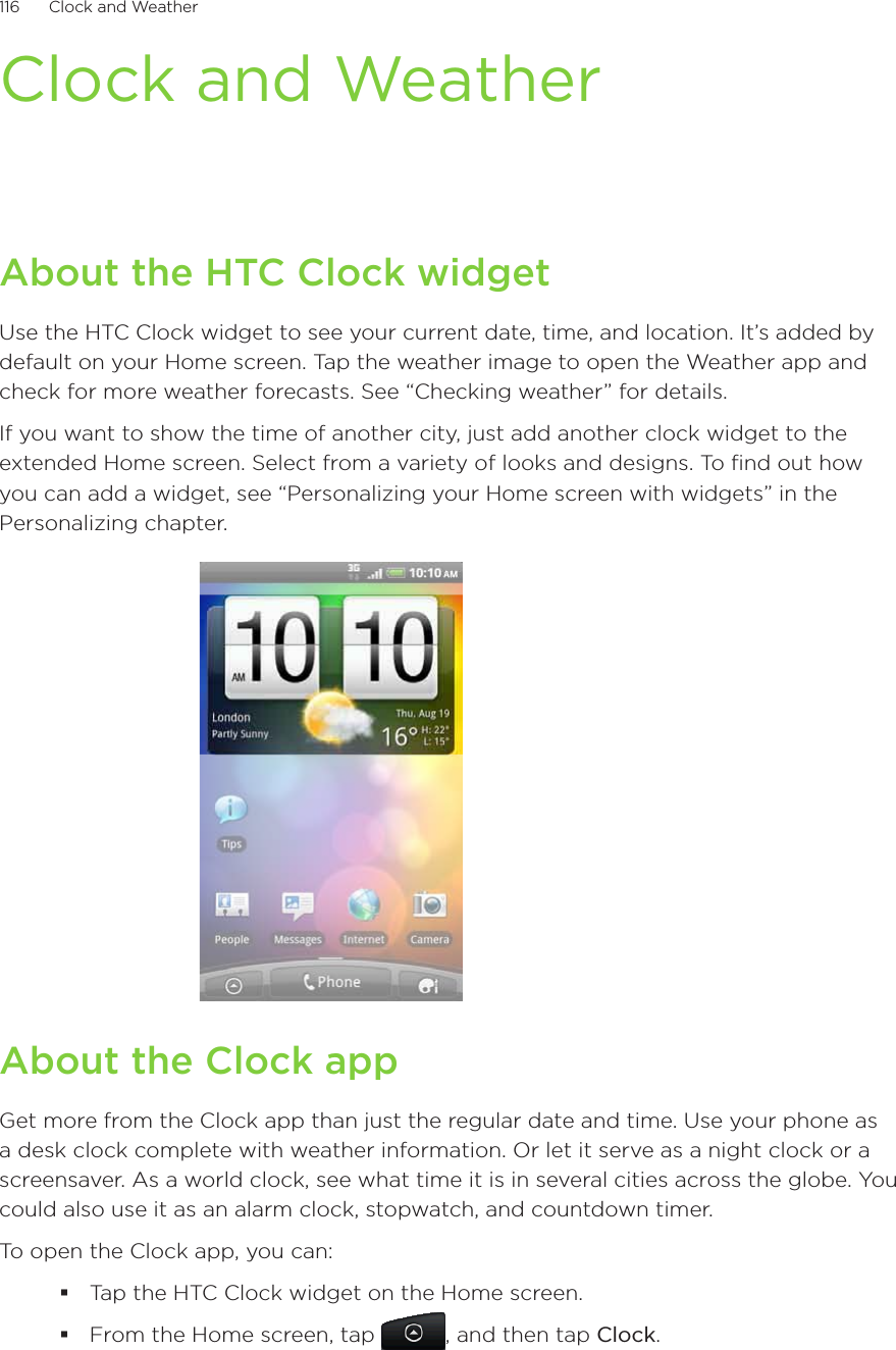 116      Clock and Weather      Clock and WeatherAbout the HTC Clock widgetUse the HTC Clock widget to see your current date, time, and location. It’s added by default on your Home screen. Tap the weather image to open the Weather app and check for more weather forecasts. See “Checking weather” for details.If you want to show the time of another city, just add another clock widget to the extended Home screen. Select from a variety of looks and designs. To find out how you can add a widget, see “Personalizing your Home screen with widgets” in the Personalizing chapter.About the Clock appGet more from the Clock app than just the regular date and time. Use your phone as a desk clock complete with weather information. Or let it serve as a night clock or a screensaver. As a world clock, see what time it is in several cities across the globe. You could also use it as an alarm clock, stopwatch, and countdown timer.To open the Clock app, you can:Tap the HTC Clock widget on the Home screen.From the Home screen, tap , and then tap Clock.