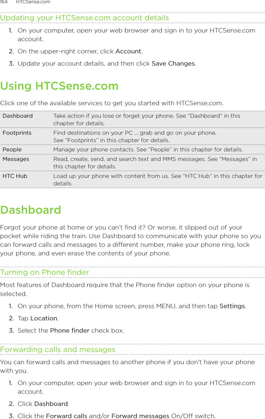 164      HTCSense.com      Updating your HTCSense.com account details1.  On your computer, open your web browser and sign in to your HTCSense.com account.2.  On the upper-right corner, click Account.3.  Update your account details, and then click Save Changes.Using HTCSense.comClick one of the available services to get you started with HTCSense.com.Dashboard Take action if you lose or forget your phone. See “Dashboard” in this chapter for details. Footprints Find destinations on your PC … grab and go on your phone.  See “Footprints” in this chapter for details. People Manage your phone contacts. See “People” in this chapter for details. Messages Read, create, send, and search text and MMS messages. See “Messages” in this chapter for details. HTC Hub Load up your phone with content from us. See “HTC Hub” in this chapter for details. DashboardForgot your phone at home or you can’t find it? Or worse, it slipped out of your pocket while riding the train. Use Dashboard to communicate with your phone so you can forward calls and messages to a different number, make your phone ring, lock your phone, and even erase the contents of your phone. Turning on Phone finderMost features of Dashboard require that the Phone finder option on your phone is selected.On your phone, from the Home screen, press MENU, and then tap Settings.Tap Location.Select the Phone finder check box.Forwarding calls and messagesYou can forward calls and messages to another phone if you don’t have your phone with you.1.  On your computer, open your web browser and sign in to your HTCSense.com account.2.  Click Dashboard.3.  Click the Forward calls and/or Forward messages On/Off switch.1.2.3.