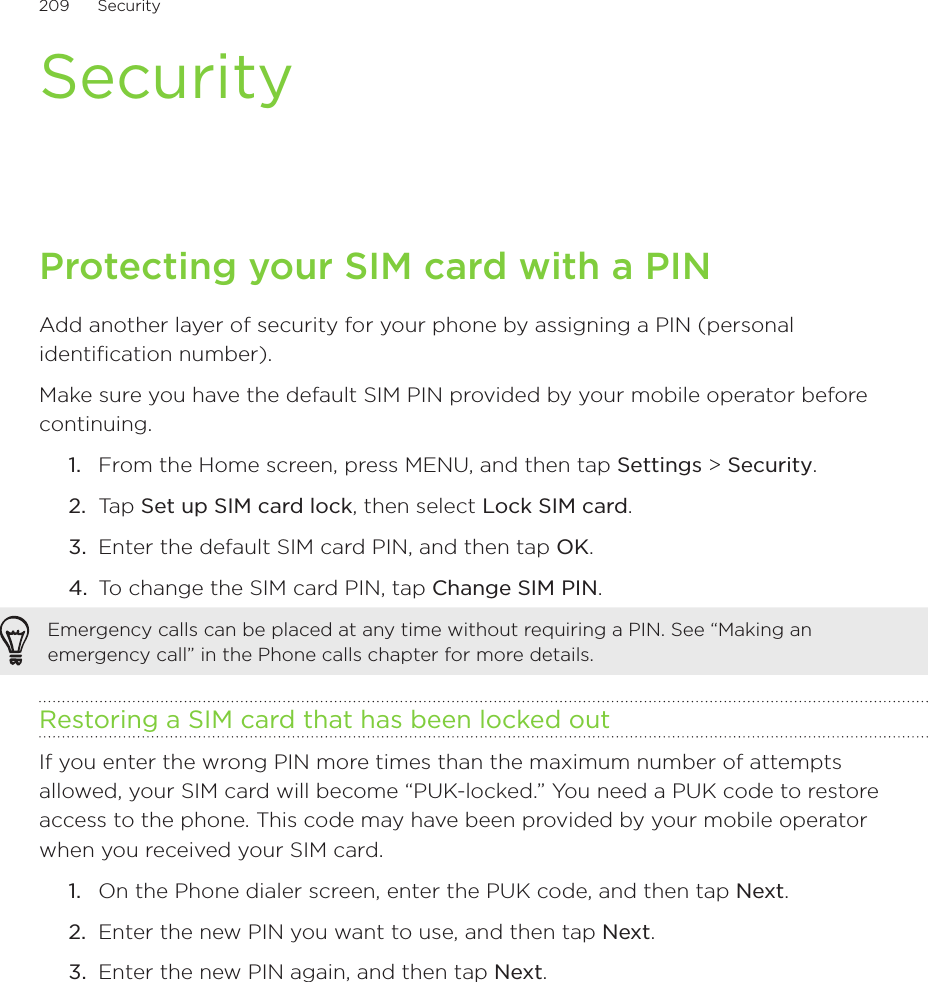 209      Security      SecurityProtecting your SIM card with a PINAdd another layer of security for your phone by assigning a PIN (personal identification number).Make sure you have the default SIM PIN provided by your mobile operator before continuing.From the Home screen, press MENU, and then tap Settings &gt; Security.Tap Set up SIM card lock, then select Lock SIM card.Enter the default SIM card PIN, and then tap OK.To change the SIM card PIN, tap Change SIM PIN.Emergency calls can be placed at any time without requiring a PIN. See “Making an emergency call” in the Phone calls chapter for more details. Restoring a SIM card that has been locked outIf you enter the wrong PIN more times than the maximum number of attempts allowed, your SIM card will become “PUK-locked.” You need a PUK code to restore access to the phone. This code may have been provided by your mobile operator when you received your SIM card.On the Phone dialer screen, enter the PUK code, and then tap Next.Enter the new PIN you want to use, and then tap Next. Enter the new PIN again, and then tap Next.1.2.3.4.1.2.3.
