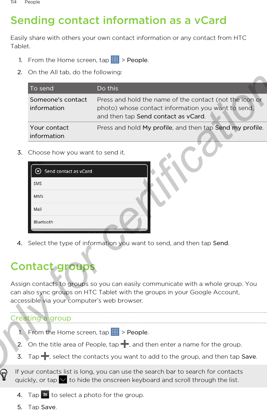 Sending contact information as a vCardEasily share with others your own contact information or any contact from HTCTablet.1. From the Home screen, tap   &gt; People.2. On the All tab, do the following:To send Do thisSomeone&apos;s contactinformationPress and hold the name of the contact (not the icon orphoto) whose contact information you want to send,and then tap Send contact as vCard.Your contactinformationPress and hold My profile, and then tap Send my profile.3. Choose how you want to send it. 4. Select the type of information you want to send, and then tap Send.Contact groupsAssign contacts to groups so you can easily communicate with a whole group. Youcan also sync groups on HTC Tablet with the groups in your Google Account,accessible via your computer’s web browser.Creating a group1. From the Home screen, tap   &gt; People.2. On the title area of People, tap  , and then enter a name for the group.3. Tap  , select the contacts you want to add to the group, and then tap Save. If your contacts list is long, you can use the search bar to search for contactsquickly, or tap   to hide the onscreen keyboard and scroll through the list.4. Tap   to select a photo for the group.5. Tap Save.114 PeopleOnly for certification