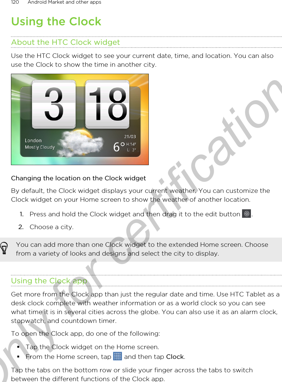 Using the ClockAbout the HTC Clock widgetUse the HTC Clock widget to see your current date, time, and location. You can alsouse the Clock to show the time in another city.Changing the location on the Clock widgetBy default, the Clock widget displays your current weather. You can customize theClock widget on your Home screen to show the weather of another location.1. Press and hold the Clock widget and then drag it to the edit button  .2. Choose a city.You can add more than one Clock widget to the extended Home screen. Choosefrom a variety of looks and designs and select the city to display.Using the Clock appGet more from the Clock app than just the regular date and time. Use HTC Tablet as adesk clock complete with weather information or as a world clock so you can seewhat time it is in several cities across the globe. You can also use it as an alarm clock,stopwatch, and countdown timer.To open the Clock app, do one of the following:§Tap the Clock widget on the Home screen.§From the Home screen, tap   and then tap Clock.Tap the tabs on the bottom row or slide your finger across the tabs to switchbetween the different functions of the Clock app.120 Android Market and other appsOnly for certification